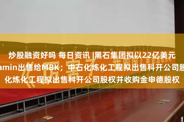 炒股融资好吗 每日资讯 |黑石集团拟以22亿美元将补充剂制造商Alinamin出售给MBK；中石化炼化工程拟出售科开公司股权并收购金申德股权