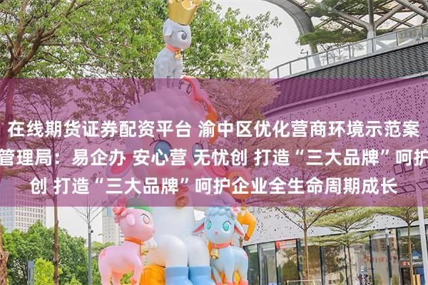 在线期货证券配资平台 渝中区优化营商环境示范案例｜渝中区市场监督管理局：易企办 安心营 无忧创 打造“三大品牌”呵护企业全生命周期成长