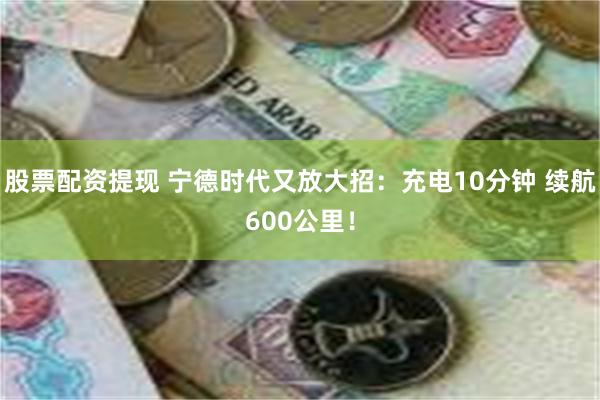 股票配资提现 宁德时代又放大招：充电10分钟 续航600公里！