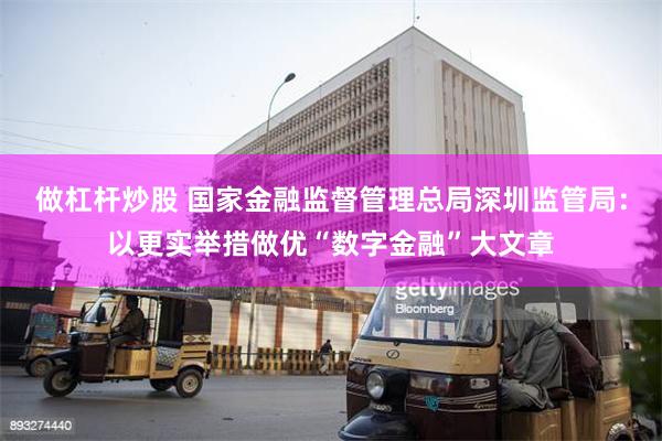 做杠杆炒股 国家金融监督管理总局深圳监管局：以更实举措做优“数字金融”大文章