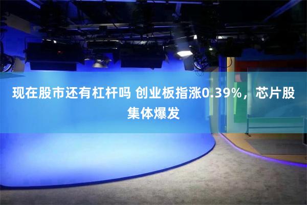 现在股市还有杠杆吗 创业板指涨0.39%，芯片股集体爆发