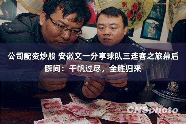 公司配资炒股 安徽文一分享球队三连客之旅幕后瞬间：千帆过尽，全胜归来