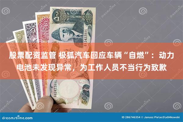 股票配资监管 极狐汽车回应车辆“自燃”：动力电池未发现异常，为工作人员不当行为致歉