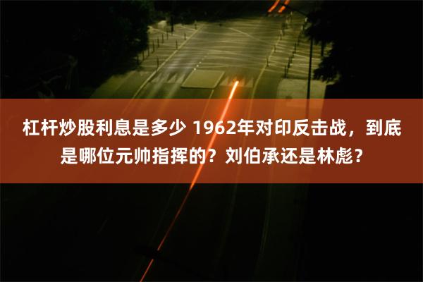 杠杆炒股利息是多少 1962年对印反击战，到底是哪位元帅指挥的？刘伯承还是林彪？