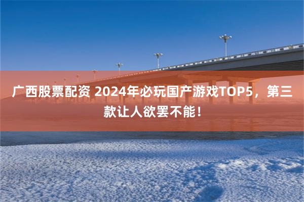 广西股票配资 2024年必玩国产游戏TOP5，第三款让人欲罢不能！