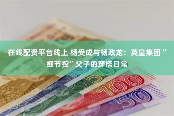 在线配资平台线上 杨受成与杨政龙：英皇集团“细节控”父子的穿搭日常