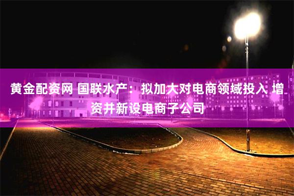 黄金配资网 国联水产：拟加大对电商领域投入 增资并新设电商子公司