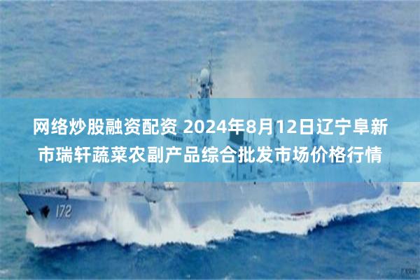 网络炒股融资配资 2024年8月12日辽宁阜新市瑞轩蔬菜农副产品综合批发市场价格行情