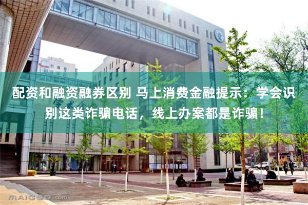 配资和融资融券区别 马上消费金融提示：学会识别这类诈骗电话，线上办案都是诈骗！