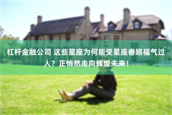 杠杆金融公司 这些星座为何能受星座眷顾福气过人？正悄然走向辉煌未来！