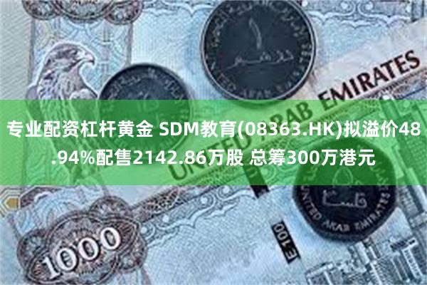 专业配资杠杆黄金 SDM教育(08363.HK)拟溢价48.94%配售2142.86万股 总筹300万港元