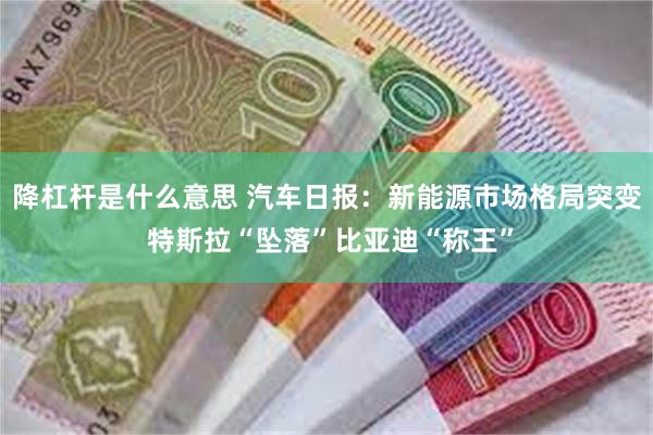 降杠杆是什么意思 汽车日报：新能源市场格局突变 特斯拉“坠落”比亚迪“称王”