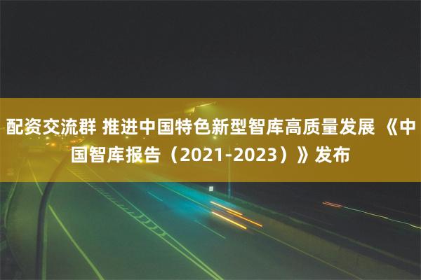 配资交流群 推进中国特色新型智库高质量发展 《中国智库报告（2021-2023）》发布