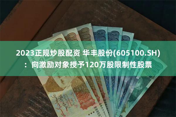 2023正规炒股配资 华丰股份(605100.SH)：向激励对象授予120万股限制性股票