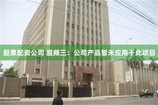 股票配资公司 超频三：公司产品暂未应用于此项目