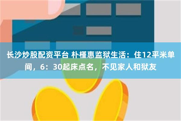 长沙炒股配资平台 朴槿惠监狱生活：住12平米单间，6：30起床点名，不见家人和狱友