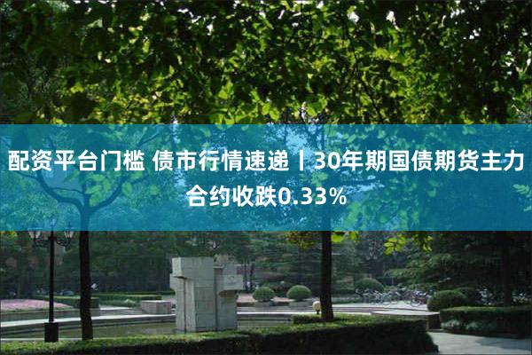 配资平台门槛 债市行情速递丨30年期国债期货主力合约收跌0.33%