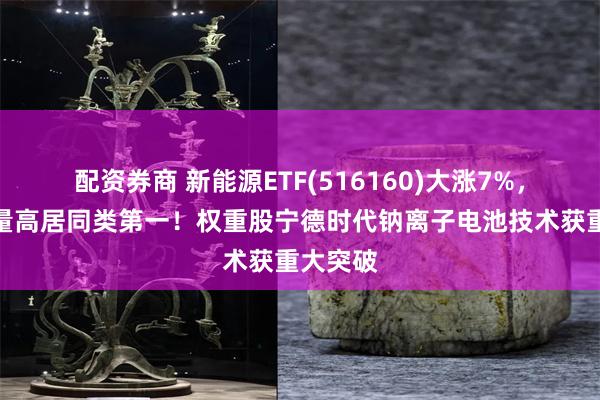 配资券商 新能源ETF(516160)大涨7%，成交放量高居同类第一！权重股宁德时代钠离子电池技术获重大突破