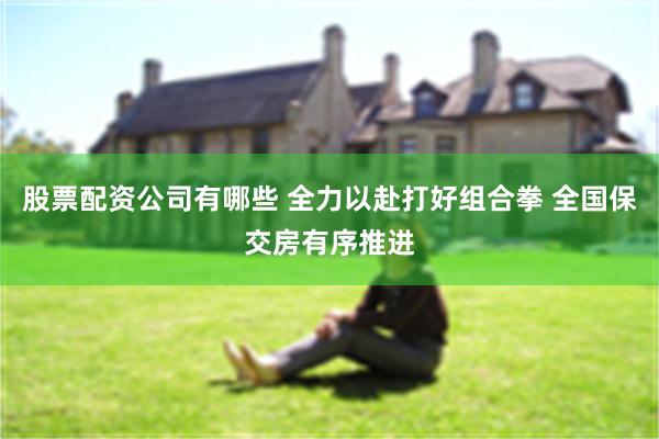 股票配资公司有哪些 全力以赴打好组合拳 全国保交房有序推进