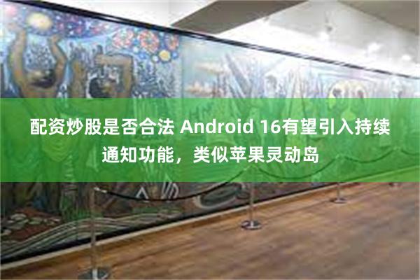 配资炒股是否合法 Android 16有望引入持续通知功能，类似苹果灵动岛