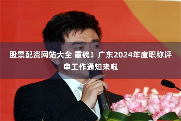 股票配资网站大全 重磅！广东2024年度职称评审工作通知来啦