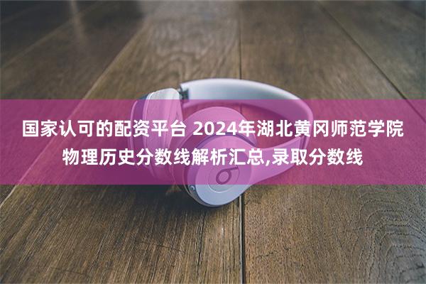 国家认可的配资平台 2024年湖北黄冈师范学院物理历史分数线解析汇总,录取分数线