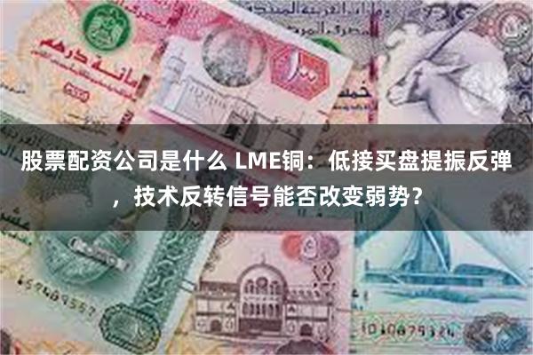 股票配资公司是什么 LME铜：低接买盘提振反弹，技术反转信号能否改变弱势？