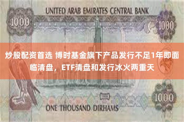 炒股配资首选 博时基金旗下产品发行不足1年即面临清盘，ETF清盘和发行冰火两重天