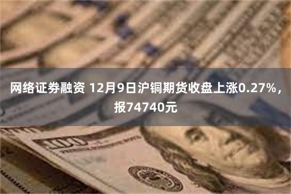 网络证劵融资 12月9日沪铜期货收盘上涨0.27%，报74740元