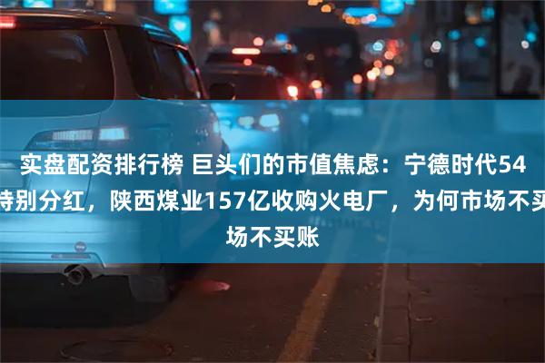 实盘配资排行榜 巨头们的市值焦虑：宁德时代54亿特别分红，陕西煤业157亿收购火电厂，为何市场不买账