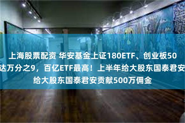 上海股票配资 华安基金上证180ETF、创业板50ETF交易佣金高达万分之9，百亿ETF最高！上半年给大股东国泰君安贡献500万佣金