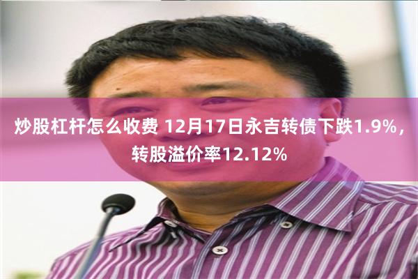 炒股杠杆怎么收费 12月17日永吉转债下跌1.9%，转股溢价率12.12%