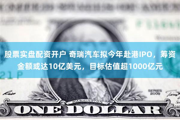 股票实盘配资开户 奇瑞汽车拟今年赴港IPO，筹资金额或达10亿美元，目标估值超1000亿元