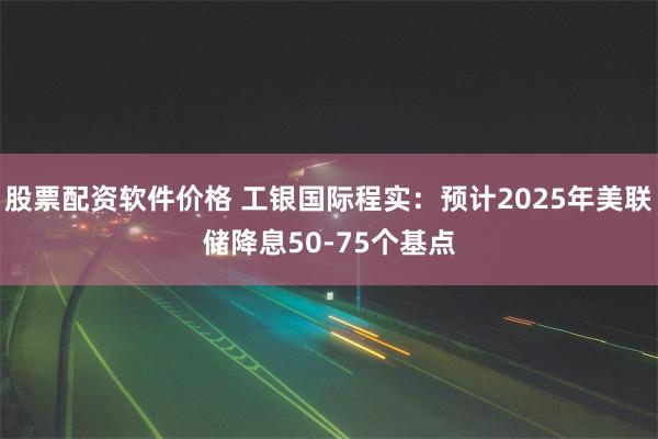 股票配资软件价格 工银国际程实：预计2025年美联储降息50-75个基点