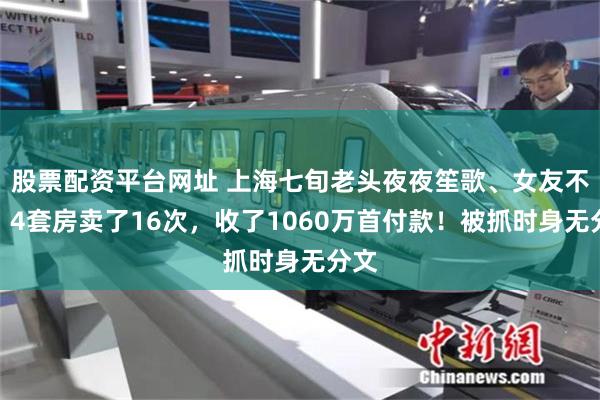 股票配资平台网址 上海七旬老头夜夜笙歌、女友不断！4套房卖了16次，收了1060万首付款！被抓时身无分文