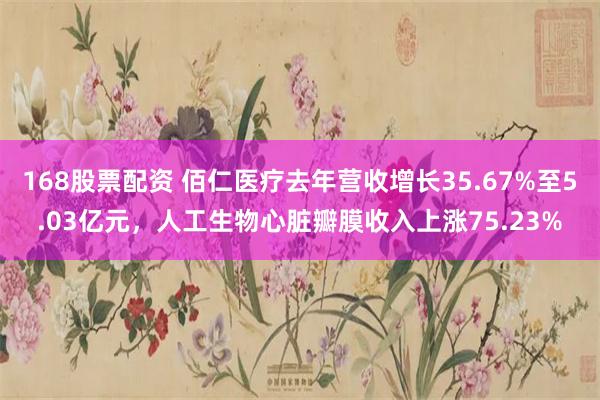 168股票配资 佰仁医疗去年营收增长35.67%至5.03亿元，人工生物心脏瓣膜收入上涨75.23%