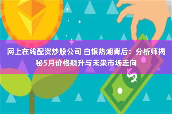 网上在线配资炒股公司 白银热潮背后：分析师揭秘5月价格飙升与未来市场走向