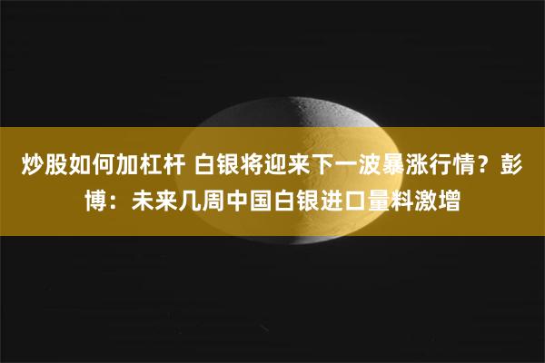 炒股如何加杠杆 白银将迎来下一波暴涨行情？彭博：未来几周中国白银进口量料激增