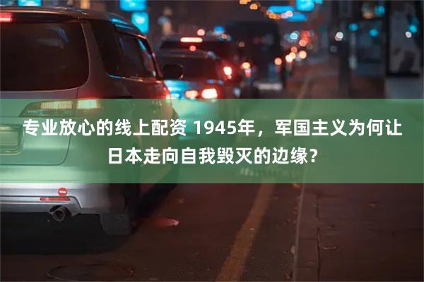 专业放心的线上配资 1945年，军国主义为何让日本走向自我毁灭的边缘？