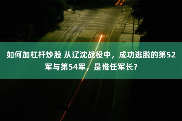 如何加杠杆炒股 从辽沈战役中，成功逃脱的第52军与第54军，是谁任军长？